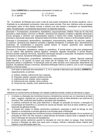 VESTIBULAR 
Estão CORRETAS as características estampadas na tabela em 
a) I e III, apenas. c) I, II, III e IV. e) II, III e IV, apenas. 
b) II, apenas. d) II e IV, apenas. 
12. O professor de Biologia levou para a sala de aula quatro exemplares de animais aquáticos, com a 
finalidade de os estudantes conhecerem mais sobre esses animais. Para isso, distribuiu entre as equipes 
informações sobre os filos desses animais e solicitou que elas lessem e anotassem as características 
deles. Na elaboração, os estudantes descreveram os seguintes aspectos: 
Exemplar 1: Eumetazoário, prostostômio, triploblástico, esquizocelomado, bilatério. Pode ser de vida livre 
(errante) e séssil (fixado); carnívoro ou filtrador. Apresenta tubo digestivo completo e digestão extracelular. 
Corpo alongado e cilíndrico com segmentações externa e interna bem nítidas. Apresenta reprodução 
sexuada e reprodução assexuada. Apresenta desenvolvimento indireto, é dioico e de fecundação externa. 
Exemplar 2: Eumetazoário, deuterostômio, triploblástico, enterocelomado, bilatério. De vida livre, pelágico 
e nectônico. Apresenta tubo digestivo completo e digestão extracelular. É predador ativo, alimentando-se, 
sobretudo, de invertebrados e pequenos peixes ósseos. É vivíparo, apresenta sexo separado, 
desenvolvimento direto e fecundação interna. 
Exemplar 3: Parazoário, diploblástico, radiado ou assimétrico. É animal séssil e pode viver isoladamente 
ou em colônia. Não apresenta sistema digestivo, entretanto, digestão intracelular. É animal filtrador, 
embora existam espécies carnívoras. Apresenta reprodução sexuada e assexuada. Há espécies monoicas 
(a maioria) e dioicas. Apresenta fertilização interna ou externa. 
Exemplar 4: Eumetazoário, prostostômio, diploblástico, esquizocelomado, radiado. Algumas espécies 
estão aderidas a um suporte, ao passo que outras são de natação livre. É carnívoro, alimenta-se de 
pequenos peixes e zooplâncton. A reprodução pode ser tanto sexuada como assexuada, dependendo da 
espécie. Há espécies dioicas e monoicas. Apresenta fertilização interna ou externa, com ou sem incubação 
(dentro ou fora do corpo). 
Com base na descrição dos exemplares 1, 2, 3 e 4, assinale a alternativa que identifica, CORRETA e 
respectivamente, os animais. 
a) Anfioxo, tubarão, anêmona-do-mar e esponja. 
b) Poliqueta, tubarão, esponja e anêmona-do-mar. 
c) Anêmona-do-mar, tubarão, ostra e esponja. 
d) Anêmona-do-mar, tubarão, ostra e anfioxo. 
e) Ouriço-do-mar, tubarão, coral, anêmona-do-mar. 
13. Leia o texto a seguir: 
Utilizando os conhecimentos da Biologia com relação à glândula tireoide, analise as afirmativas a seguir: 
I. A síntese e a liberação dos hormônios tiroxina e triiodotironina ocorrem por um mecanismo de feed-back 
– negativo, regulado por um suprimento adequado de iodo na dieta alimentar e por estímulo do 
hormônio TRH, produzido pela hipófise e secretado pelo hipotálamo. 
II. A carência nutricional de iodo pode determinar a redução na produção de tiroxina, a elevação da 
concentração de tireotrofina e o aumento de volume da tireoide. Isso leva ao bócio endêmico, que é 
hipertrofia da glândula tireoide. 
III. A tireoide tem origem no folheto embrionário endoderme, associada à parte da faringe do tubo 
digestivo e corresponde à primeira glândula a ser formada após a fertilização. 
IV. Quando as concentrações dos hormônios tiroxina e triiodotironina estão elevadas, há um aumento na 
produção de TRH e de TSH, levando a célula folicular da tireoide a reduzir tanto a captação de iodo 
como a liberação de vesículas de tireoglobulina. 
V. A tireoide secreta calcitonina quando há elevação do nível de cálcio no sangue. Esse hormônio 
promove a liberação de cálcio dos ossos para o sangue, inibindo a absorção desse material pelo 
intestino e sua eliminação pelos rins. 
2º dia 28 
 