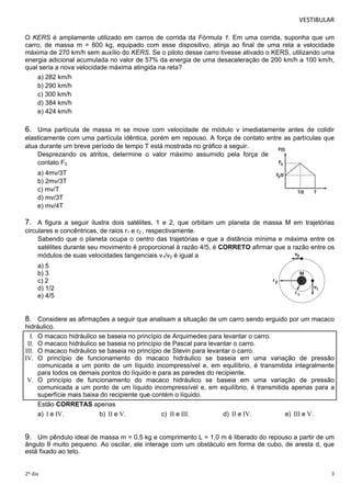 VESTIBULAR 
O KERS é amplamente utilizado em carros de corrida da Fórmula 1. Em uma corrida, suponha que um 
carro, de massa m = 600 kg, equipado com esse dispositivo, atinja ao final de uma reta a velocidade 
máxima de 270 km/h sem auxílio do KERS. Se o piloto desse carro tivesse ativado o KERS, utilizando uma 
energia adicional acumulada no valor de 57% da energia de uma desaceleração de 200 km/h a 100 km/h, 
qual seria a nova velocidade máxima atingida na reta? 
a) 282 km/h 
b) 290 km/h 
c) 300 km/h 
d) 384 km/h 
e) 424 km/h 
6. Uma partícula de massa m se move com velocidade de módulo v imediatamente antes de colidir 
elasticamente com uma partícula idêntica, porém em repouso. A força de contato entre as partículas que 
atua durante um breve período de tempo T está mostrada no gráfico a seguir. 
Desprezando os atritos, determine o valor máximo assumido pela força de 
contato F0. 
a) 4mv/3T 
b) 2mv/3T 
c) mv/T 
d) mv/3T 
e) mv/4T 
7. A figura a seguir ilustra dois satélites, 1 e 2, que orbitam um planeta de massa M em trajetórias 
circulares e concêntricas, de raios r1 e r2 , respectivamente. 
Sabendo que o planeta ocupa o centro das trajetórias e que a distância mínima e máxima entre os 
satélites durante seu movimento é proporcional à razão 4/5, é CORRETO afirmar que a razão entre os 
módulos de suas velocidades tangenciais v1/v2 é igual a 
a) 5 
b) 3 
c) 2 
d) 1/2 
e) 4/5 
8. Considere as afirmações a seguir que analisam a situação de um carro sendo erguido por um macaco 
hidráulico. 
I. O macaco hidráulico se baseia no princípio de Arquimedes para levantar o carro. 
II. O macaco hidráulico se baseia no princípio de Pascal para levantar o carro. 
III. O macaco hidráulico se baseia no princípio de Stevin para levantar o carro. 
IV. O princípio de funcionamento do macaco hidráulico se baseia em uma variação de pressão 
comunicada a um ponto de um líquido incompressível e, em equilíbrio, é transmitida integralmente 
para todos os demais pontos do líquido e para as paredes do recipiente. 
V. O princípio de funcionamento do macaco hidráulico se baseia em uma variação de pressão 
comunicada a um ponto de um líquido incompressível e, em equilíbrio, é transmitida apenas para a 
sup erfície mais baixa do recipiente que contém o líquido. 
Estão CORRETAS apenas 
a) I e IV. b) II e V. c) II e III. d) II e IV. e) III e V. 
9. Um pêndulo ideal de massa m = 0,5 kg e comprimento L = 1,0 m é liberado do repouso a partir de um 
ângulo θ muito pequeno. Ao oscilar, ele interage com um obstáculo em forma de cubo, de aresta d, que 
está fixado ao teto. 
2º dia 3 
 