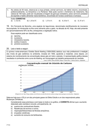 VESTIBULAR 
V. Na cédula de 50 reais, observa-se a onça pintada, animal carnívoro, de hábito noturno, encontrado, 
preferencialmente, na Amazônia e no Pantanal. Nele pode ocorrer o fenômeno de melanismo. Na 
cédula de 100 reais, pode ser visualizada a imagem da garoupa verdadeira, peixe carnívoro predador 
de espreita e habito alimentar necto-bentônico, encontrado em fundos coralíneos e rochosos. 
Estão CORRETAS 
a) I, II e III. b) I, III e IV. c) I, IV e V. d) II, III e V. e) II, IV e V. 
19. Em Fernando de Noronha, uma espécie de leguminosa, denominada cientificamente de Leucaena 
leucocephala, foi introduzida na ilha como alimento para o gado, na década de 40. Hoje, ela está presente 
em aproximadamente 50% da ilha, ameaçando a vegetação nativa. 
Essa espécie pode ser classificada como 
a) daninha. 
b) sucessora. 
c) introdutória recente. 
d) exótica invasora. 
e) pioneira sucessora. 
20. Leia o texto a seguir: 
O químico norte-americano Charles David Keeling (1928-2005) dedicou sua vida profissional à medição 
dos níveis de gás carbônico no ambiente, iniciada em 1954, ajudando a implantar, anos depois, um 
sistema de monitoramento da concentração desse gás em todo o planeta. A representação gráfica desses 
resultados é conhecida como curva de Keeling, em homenagem ao trabalho perseverante do cientista. 
Fonte: LOPES, Sônia; ROSSO, Sérgio. Conecte Bio 1. Editora Saraiva. Adapatado 
(Disponível em: http://blogs.estadao.com.br/herton-escobar/dioxido-de-carbono-atinge-marca-perigosa-na-atmosfera. Adaptado) 
Sabe-se hoje que o CO2 é um dos principais gases do Efeito Estufa e um dos responsáveis pelas 
Mudanças Climáticas. 
Considerando essa premissa e com base no texto e no gráfico, é CORRETO afirmar que o aumento 
detectado pelo cientista é oriundo, principalmente, de 
a) queima dos combustíveis fósseis. 
b) flatulências de bovinos e ovinos. 
c) respiração/fotossíntese da floresta amazônica. 
d) erupções vulcânicas. 
e) aumento do consumo de fertilizantes. 
2º dia 32 
 
