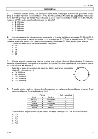VESTIBULAR 
MATEMÁTICA 
1. O professor Cláudio prestou um serviço de consultoria pedagógica. Sabendo-se que sobre o valor 
bruto a receber incidiram os descontos de 11% do INSS (Instituto Nacional de Seguridade Nacional) e 
7,5% do IRPF (Imposto de Renda Pessoa Física), e que o valor descontado de INSS foi de R$ 105,00 a 
mais que o IRPF, qual o valor líquido recebido por Cláudio? 
2. Uma campanha entre microempresas, para ajudar o Hospital do Câncer, arrecadou R$ 16 500,00. A 
primeira microempresa, a menor entre elas, doou a quantia de R$ 350,00; a segunda doou R$ 50,00 a 
mais que a primeira, e cada uma das microempresas seguintes doou R$ 50,00 a mais que a anterior. 
3. A figura a seguir representa a vista de cima de uma cisterna cilíndrica. Os pontos A e B indicam os 
locais de abastecimento, diametralmente opostos, e o ponto X mostra a posição de uma pessoa que se 
encontra a 6m de A e a 8m de B. 
X 
A B 
a) 2 295 reais 
b) 2 445 reais 
c) 2 505 reais 
d) 2 555 reais 
e) 2 895 reais 
Quantas microempresas participaram dessa campanha? 
a) 08 
b) 11 
c) 15 
d) 20 
e) 35 
Sabendo-se que a profundidade da cisterna é de 2m, qual a sua capacidade 
máxima? (Considere  = 3) 
a) 14 000 litros 
b) 48 000 litros 
c) 100 000 litros 
d) 150 000 litros 
e) 300 000 litros 
4. O quadro abaixo mostra o número de gols marcados em cada uma das partidas do grupo do Brasil 
na primeira fase da Copa do Mundo de 2014. 
Partida Gols marcados 
Brasil X Croácia 4 
México X Camarões 1 
Brasil X México 0 
Croácia X Camarões 4 
Camarões X Brasil 5 
Croácia X México 4 
O desvio médio de gols marcados por partida nos jogos desse grupo foi de, aproximadamente, 
a) 3,0 
b) 2,0 
c) 1,7 
d) 1,5 
e) 1,2 
2º dia 33 
 