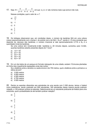 VESTIBULAR 
17. Seja 
 em que e são números reais cuja soma é não nula. 
 
 
 
 
 
Nessas condições, qual o valor de m ? 
a) 
ିଷ 
ଶ 
b) -1 
c) 0 
d) 
ଵ 
ଶ 
e) 1 
18. Os biólogos observaram que, em condições ideais, o número de bactérias Q(t) em uma cultura 
cresce exponencialmente com o tempo t, de acordo com a lei Q(t) = Qo.ekt, sendo k > 0 uma constante que 
depende da natureza das bactérias; o número irracional e vale aproximadamente 2,718 e Qo é a 
quantidade inicial de bactérias. 
Se uma cultura tem inicialmente bactérias e, 20 minutos depois, aumentou para , 
quantas bactérias estarão presentes depois de 1 hora? 
a) 1,8 × 104 
b) 2,4 × 104 
c) 3,0 × 104 
d) 3,6 × 104 
e) 4,8 × 104 
19. Em um dos lados de um parque em formato retangular de uma cidade, existem 19 árvores plantadas 
em linha reta e igualmente espaçadas umas das outras. 
Se a distância entre a terceira e a sexta árvore é de 750 metros, qual a distância entre a primeira e a 
última árvore? 
a) 3 500 metros 
b) 4 000 metros 
c) 4 500 metros 
d) 4 750 metros 
e) 5 000 metros 
20. Dentre os esportes oferecidos aos estudantes de uma escola com 3 000 alunos, temos o futebol 
como preferência, sendo praticado por 600 estudantes. 300 estudantes dessa mesma escola praticam 
natação, e 100 praticam ambos os esportes. Selecionando-se um estudante praticante de futebol para uma 
entrevista, qual a probabilidade de ele também praticar natação? 
a) 
ଵ 
ଷ 
b) 
ଶ 
ଷ 
c) 
ସ 
ଷ 
d) 
ଵ 
଺ 
e) 
ହ 
଺ 
2º dia 37 
 