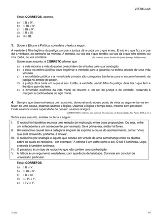 VESTIBULAR 
Estão CORRETOS, apenas, 
a) I, II e IV. 
b) II, III e IV. 
c) I, III e IV. 
d) I, II e III. 
e) II e III. 
3. Sobre a Ética e a Política, considere o texto a seguir: 
A verdade é filha legítima da justiça, porque a justiça dá a cada um o que é seu. E isto é o que faz e o que 
diz a verdade, ao contrário da mentira. A mentira, ou vos tira o que tendes, ou vos dá o que não tendes; ou 
vos rouba, ou vos condena. (Pe. Antônio Vieira, Sermão da Quinta dominga de Quaresma) 
Sobre esse assunto, é CORRETO afirmar que 
a) a vida moral e a vida do poder prescindem de virtudes para sua condução. 
b) a ética na esfera pública deve ilegitimar a verdade para a garantia na esfera privada de uma vida 
virtuosa. 
c) a moralidade pública e a moralidade privada são categorias basilares para o encaminhamento da 
justiça no âmbito do poder. 
d) a justiça dá a cada um o que é seu. Então, a verdade, sendo filha da justiça, dela tira o que tem e 
lhe dá o que não tem. 
e) a dimensão autêntica da vida moral se resume a um ato de justiça e de verdade, deixando à 
margem a continuidade do agir moral. 
4. Sempre que desenvolvemos um raciocínio, demonstrando nosso ponto de vista ou argumentamos em 
favor de uma causa, estamos usando a lógica. Usamos a lógica o tempo todo, mesmo sem perceber. 
Onde usamos nossa capacidade de pensar, usamos a lógica. 
(DIMENSTEIN, Gilberto. Dez lições de filosofia para um Brasil cidadão, São Paulo, 2008, p. 36.) 
Sobre esse assunto, analise os itens a seguir: 
I. O raciocínio hipotético enuncia uma relação de implicação entre duas proposições. Ou seja, entre 
um antecedente e um consequente, por exemplo: Se é primavera, então há flores. 
II. Um raciocínio causal tem a categoria singular de exprimir a causa do acontecimento, como: “Visto 
que está chovendo, portanto, é chuva”. 
III. O raciocínio por analogia é aquele que conclui em virtude de uma semelhança entre os objetos 
sobre os quais se raciocina, por exemplo: “A estrela é um astro como o sol. O sol é luminoso. Logo, 
a estrela é também luminosa. 
IV. O paradoxo é um tipo de raciocínio que não contém uma contradição. 
V. A falácia é um argumento verdadeiro, com aparência de falsidade. Consiste em concluir do 
universal o particular. 
Estão CORRETOS 
a) I, II e V. 
b) II, III e IV. 
c) I, II e III. 
d) III, IV e V. 
e) I, IV e V. 
2º dia 39 
 
