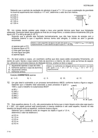 VESTIBULAR 
Sabendo que o período de oscilação do pêndulo é igual a T = 1,5 s e que a aceleração da gravidade 
no local do experimento tem módulo a = π2 m/s2 , determine o valor de d em metros. 
a) 0,25 m 
b) 0,50 m 
c) 0,75 m 
d) 1,00 m 
e) 1,50 m 
10. Um ciclista decide pedalar pela cidade e leva uma garrafa térmica para fazer sua hidratação 
adequada. Querendo beber água gelada ao final de um longo treino, o ciclista coloca inicialmente 200 g de 
água a 25 °C e 400 g de gelo a -25 °C. 
Supondo que a garrafa seja fechada hermeticamente, que não haja trocas de energia com o 
ambiente externo e que o equilíbrio térmico tenha sido atingido, o ciclista ao abrir a garrafa 
encontrará: 
Dados: o calor específico da água e do gelo são iguais a cágua = 1 cal/g°C e cgelo = 0,5 cal/g°C, 
respectivamente. O calor latente da água é igual a L = 80 cal/g. 
a) apenas gelo a 0°C. 
b) apenas água a 0°C. 
c) mais gelo que água. 
d) mais água que gelo. 
e) apenas água. 
11. Ao lavar pratos e copos, um cozinheiro verifica que dois copos estão encaixados firmemente, um 
dentro do outro. Sendo o copo externo feito de alumínio e o interno, de vidro, sobre as formas de separá-l 
os, utilizando os princípios básicos de dilatação térmica, analise os itens a seguir: 
I. Aquecendo apenas o copo de vidro. 
II. Esfriando apenas o copo de alumínio. 
III. Aquecendo ambos. 
IV. Esfriando ambos. 
Está(ão) CORRETO(S) apenas 
Dados: os coeficientes de dilatação térmica do alumínio e do vidro 
são iguais a αAl = 24 x 10-6 °C-1 e αvidro = 0,5 x 10-6 °C-1, 
respectivamente. 
a) I e II. b) I. c) II. d) III. e) IV. 
12. Um gás ideal é submetido a um processo termodinâmico ABCD, conforme ilustra a figura a seguir. 
Sabendo que o trabalho total associado a esse processo é igual a 
1050 J, qual o trabalho no subprocesso BCD? 
a) 60 J 
b) 340 J 
c) 650 J 
d) 840 J 
e) 990 J 
13. Dois espelhos planos, E1 e E2, são posicionados de forma que o maior ângulo entre eles seja igual a 
θ = 240°. Um objeto pontual está posicionado à mesma distância d até cada espelho, ficando na reta 
bissetriz do ângulo entre os espelhos, conforme ilustra a figura. 
Sabendo que a distância entre as imagens do objeto é igual a 1,0 m, 
determine o valor da distância d. 
a) 0,5 m 
b) 1,5 m 
c) 2,0 m 
d) 3,5 m 
e) 4,0 m 
2º dia 4 
 