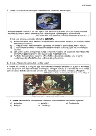 VESTIBULAR 
5. Sobre a concepção de Paradigma na Modernidade, observe o texto a seguir: 
A modernidade se caracteriza por uma ruptura com a tradição que leva à busca, no sujeito pensante, 
de um novo ponto de partida alternativo para a construção e a justificação do conhecimento. 
MARCONDES, Danilo. A crise de paradigmas e o surgimento da modernidade, São Paulo, 2007, p. 22. 
Sobre essa temática, assinale a alternativa CORRETA. 
a) A identidade entre Saber e Poder não se manifesta com bastante evidência, no momento mesmo 
da Revolução Científica. 
b) O enfoque sobre o homem moderno é pensado em termos de continuidade, não de ruptura. 
c) O conhecimento científico se impõe como saber metafísico na manipulação dos fenômenos da 
natureza. 
d) Com Galileu Galilei, a imagem do mundo como um livro escrito em caracteres matemáticos não 
tem nenhum poder explicativo para a justificação do conhecimento. 
e) Fundador do racionalismo moderno, o filósofo René Descartes procede a uma evidente 
secularização da reflexão filosófica no âmbito do conhecimento. 
6. Sobre a Filosofia na história, leia o texto a seguir: 
A História da Filosofia é o conjunto dos conhecimentos humanos referentes às questões filosóficas, 
sobre as quais se tem discutido desde o começo da linhagem humana e se discute até nosso tempo. 
Como a história de todas as ciências, também a da filosofia deve ser crítica e metódica. (Adaptado) 
FRANCA, Leonel. Noções de História da Filosofia, Rio de Janeiro, 1990, p. 19. 
Disponível em: http://www.google.com.br/search?q=historia 
É CORRETO afirmar que o caráter mais saliente da filosofia moderna compreende o período 
a) Naturalista. c) Metafísico. e) Racionalista. 
b) Religioso. d) Cosmológico. 
2º dia 40 
 