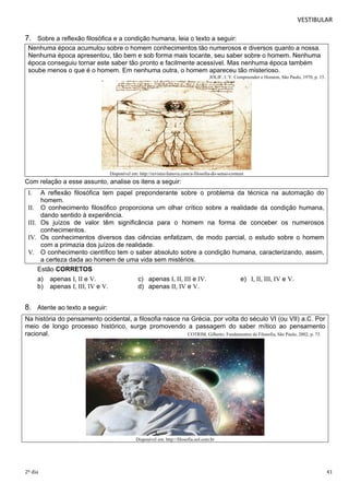 VESTIBULAR 
7. Sobre a reflexão filosófica e a condição humana, leia o texto a seguir: 
Nenhuma época acumulou sobre o homem conhecimentos tão numerosos e diversos quanto a nossa. 
Nenhuma época apresentou, tão bem e sob forma mais tocante, seu saber sobre o homem. Nenhuma 
época conseguiu tornar este saber tão pronto e facilmente acessível. Mas nenhuma época também 
soube menos o que é o homem. Em nenhuma outra, o homem apareceu tão misterioso. 
JOLIF, J. Y. Compreender o Homem, São Paulo, 1970, p. 15. 
Disponível em: http://revistavilanova.com/a-filosofia-do-senso-comum 
Com relação a esse assunto, analise os itens a seguir: 
I. A reflexão filosófica tem papel preponderante sobre o problema da técnica na automação do 
homem. 
II. O conhecimento filosófico proporciona um olhar crítico sobre a realidade da condição humana, 
dando sentido à experiência. 
III. Os juízos de valor têm significância para o homem na forma de conceber os numerosos 
conhecimentos. 
IV. Os conhecimentos diversos das ciências enfatizam, de modo parcial, o estudo sobre o homem 
com a primazia dos juízos de realidade. 
V. O conhecimento científico tem o saber absoluto sobre a condição humana, caracterizando, assim, 
a certeza dada ao homem de uma vida sem mistérios. 
Estão CORRETOS 
a) apenas I, II e V. c) apenas I, II, III e IV. e) I, II, III, IV e V. 
b) apenas I, III, IV e V. d) apenas II, IV e V. 
8. Atente ao texto a seguir: 
Na história do pensamento ocidental, a filosofia nasce na Grécia, por volta do século VI (ou VII) a.C. Por 
meio de longo processo histórico, surge promovendo a passagem do saber mítico ao pensamento 
racional. COTRIM, Gilberto. Fundamentos da Filosofia, São Paulo, 2002, p. 73. 
Disponível em: http://filosofia.uol.com.br 
2º dia 41 
 