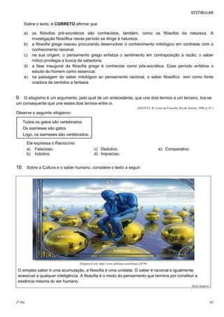 VESTIBULAR 
Sobre o texto, é CORRETO afirmar que 
a) os filósofos pré-socráticos são conhecidos, também, como os filósofos da natureza. A 
investigação filosófica nesse período se dirige à natureza. 
b) a filosofia grega nasceu procurando desenvolver o conhecimento mitológico em contraste com o 
conhecimento racional. 
c) na sua origem, o pensamento grego enfatiza o sentimento em contraposição à razão; o saber 
mítico privilegia a busca da sabedoria. 
d) a fase inaugural da filosofia grega é conhecida como pós-socrática. Esse período enfatiza o 
estudo do homem como essencial. 
e) na passagem do saber mitológico ao pensamento racional, o saber filosófico tem como fonte 
criadora de sentidos a fantasia. 
9. O silogismo é um argumento, pelo qual de um antecedente, que une dois termos a um terceiro, tira-se 
um consequente que une esses dois termos entre si. 
(JOLIVET, R. Curso de Filosofia, Rio de Janeiro, 1990, p. 47.) 
Observe o seguinte silogismo: 
Todos os gatos são vertebrados 
Os siameses são gatos 
Logo, os siameses são vertebrados. 
Ele expressa o Raciocínio 
a) Falacioso. c) Dedutivo. e) Comparativo. 
b) Indutivo. d) Impreciso. 
10. Sobre a Cultura e o saber humano, considere o texto a seguir: 
Disponível em: http://www.kdfrases.com/frases128799 
O simples saber é uma acumulação, a filosofia é uma unidade. O saber é racional e igualmente 
acessível a qualquer inteligência. A filosofia é o modo do pensamento que termina por constituir a 
essência mesma do ser humano. 
(Karl Jaspers) 
2º dia 42 
 