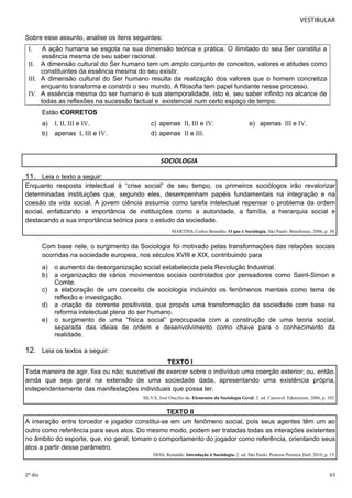 VESTIBULAR 
Sobre esse assunto, analise os itens seguintes: 
I. A ação humana se esgota na sua dimensão teórica e prática. O ilimitado do seu Ser constitui a 
essência mesma de seu saber racional. 
II. A dimensão cultural do Ser humano tem um amplo conjunto de conceitos, valores e atitudes como 
constituintes da essência mesma do seu existir. 
III. A dimensão cultural do Ser humano resulta da realização dos valores que o homem concretiza 
enquanto transforma e constrói o seu mundo. A filosofia tem papel fundante nesse processo. 
IV. A essência mesma do ser humano é sua atemporalidade, isto é, seu saber infinito no alcance de 
todas as reflexões na sucessão factual e existencial num certo espaço de tempo. 
Estão CORRETOS 
a) I, II, III e IV. c) apenas II, III e IV. e) apenas III e IV. 
b) apenas I, III e IV. d) apenas II e III. 
SOCIOLOGIA 
11. Leia o texto a seguir: 
Enquanto resposta intelectual à “crise social” de seu tempo, os primeiros sociólogos irão revalorizar 
determinadas instituições que, segundo eles, desempenham papéis fundamentais na integração e na 
coesão da vida social. A jovem ciência assumia como tarefa intelectual repensar o problema da ordem 
social, enfatizando a importância de instituições como a autoridade, a família, a hierarquia social e 
destacando a sua importância teórica para o estudo da sociedade. 
MARTINS, Carlos Benedito. O que é Sociologia. São Paulo: Brasiliense, 2006, p. 30. 
Com base nele, o surgimento da Sociologia foi motivado pelas transformações das relações sociais 
ocorridas na sociedade europeia, nos séculos XVIII e XIX, contribuindo para 
a) o aumento da desorganização social estabelecida pela Revolução Industrial. 
b) a organização de vários movimentos sociais controlados por pensadores como Saint-Simon e 
Comte. 
c) a elaboração de um conceito de sociologia incluindo os fenômenos mentais como tema de 
reflexão e investigação. 
d) a criação da corrente positivista, que propôs uma transformação da sociedade com base na 
reforma intelectual plena do ser humano. 
e) o surgimento de uma “física social” preocupada com a construção de uma teoria social, 
separada das ideias de ordem e desenvolvimento como chave para o conhecimento da 
realidade. 
12. Leia os textos a seguir: 
TEXT O I 
Toda maneira de agir, fixa ou não; suscetível de exercer sobre o indivíduo uma coerção exterior; ou, então, 
ainda que seja geral na extensão de uma sociedade dada, apresentando uma existência própria, 
independentemente das manifestações individuais que possa ter. 
SILVA, José Otacílio da. Elementos da Sociologia Geral. 2. ed. Cascavel: Edunioeste, 2006, p. 102. 
TEXT O II 
A interação entre torcedor e jogador constitui-se em um fenômeno social, pois seus agentes têm um ao 
outro como referência para seus atos. Do mesmo modo, podem ser tratadas todas as interações existentes 
no âmbito do esporte, que, no geral, tomam o comportamento do jogador como referência, orientando seus 
atos a partir desse parâmetro. 
DIAS, Reinaldo. Introdução à Sociologia. 2. ed. São Paulo: Pearson Prentice Hall, 2010, p. 15. 
2º dia 43 
 