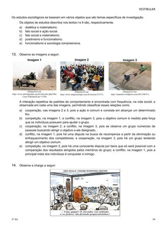 VESTIBULAR 
Os estudos sociológicos se baseiam em vários objetos que são temas específicos de investigação. 
Os objetos de estudos descritos nos textos I e II são, respectivamente, 
a) dialética e materialismo. 
b) fato social e ação social. 
c) fato social e materialismo. 
d) positivismo e funcionalismo. 
e) funcionalismo e sociologia compreensiva. 
13. Observe as imagens a seguir: 
Imagem 2 
(Disponível em: 
http://www.alagoastempo.com.br/noticia/55373) 
Imagem 3 
(Disponível em: 
http://zarpante.wordpress.com/2013/08/31) 
Imagem 1 
(Disponível em: 
http://www.patriagrande.org.bo/articulos.php?idre 
vista=43&idarticulo=1350) 
A interação repetitiva de padrões de comportamento é encontrada com frequência, na vida social, e 
observada em cada uma das imagens, permitindo classificar essas relações como 
a) cooperação, nas imagens 2 e 3, pois a ação é comum e consiste em alcançar um determinado 
fim. 
b) competição, na imagem 1, e conflito, na imagem 3, pois o objetivo comum é medido pela força 
que os indivíduos possuem para ajudar o grupo. 
c) cooperação, na imagem 2, e conflito, na imagem 3, pois se observa um grupo numeroso de 
pessoas buscando atingir o objetivo a ele designado. 
d) conflito, na imagem 1, pois há uma disputa na busca de recompensa a partir da eliminação ou 
enfraquecimento dos competidores; e cooperação, na imagem 3, pois há um grupo tentando 
atingir um objetivo comum. 
e) competição, na imagem 3, pois há uma consciente disputa por bens que só será possível com a 
comparação dos resultados atingidos pelos membros do grupo; e conflito, na imagem 1, pois a 
principal meta dos indivíduos é conquistar o inimigo. 
14. Observe a charge a seguir: 
2º dia 44 
 