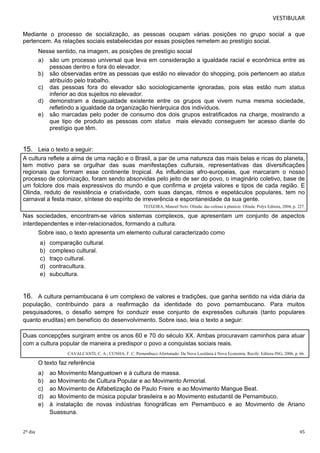 VESTIBULAR 
Mediante o processo de socialização, as pessoas ocupam várias posições no grupo social a que 
pertencem. As relações sociais estabelecidas por essas posições remetem ao prestígio social. 
Nesse sentido, na imagem, as posições de prestígio social 
a) são um processo universal que leva em consideração a igualdade racial e econômica entre as 
pessoas dentro e fora do elevador. 
b) são observadas entre as pessoas que estão no elevador do shopping, pois pertencem ao status 
atribuído pelo trabalho. 
c) das pessoas fora do elevador são sociologicamente ignoradas, pois elas estão num status 
inferior ao dos sujeitos no elevador. 
d) demonstram a desigualdade existente entre os grupos que vivem numa mesma sociedade, 
refletindo a igualdade da organização hierárquica dos indivíduos. 
e) são marcadas pelo poder de consumo dos dois grupos estratificados na charge, mostrando a 
que tipo de produto as pessoas com status mais elevado conseguem ter acesso diante do 
prestígio que têm. 
15. Leia o texto a seguir: 
A cultura reflete a alma de uma nação e o Brasil, a par de uma natureza das mais belas e ricas do planeta, 
tem motivo para se orgulhar das suas manifestações culturais, representativas das diversificações 
regionais que formam esse continente tropical. As influências afro-europeias, que marcaram o nosso 
processo de colonização, foram sendo absorvidas pelo jeito de ser do povo, o imaginário coletivo, base de 
um folclore dos mais expressivos do mundo e que confirma e projeta valores e tipos de cada região. E 
Olinda, reduto de resistência e criatividade, com suas danças, ritmos e espetáculos populares, tem no 
carnaval a festa maior, síntese do espírito de irreverência e espontaneidade da sua gente. 
TEIXEIRA, Manoel Neto. Olinda: das colinas à planície. Olinda: Polys Editora, 2004, p. 227. 
Nas sociedades, encontram-se vários sistemas complexos, que apresentam um conjunto de aspectos 
interdependentes e inter-relacionados, formando a cultura. 
Sobre isso, o texto apresenta um elemento cultural caracterizado como 
a) comparação cultural. 
b) complexo cultural. 
c) traço cultural. 
d) contracultura. 
e) subcultura. 
16. A cultura pernambucana é um complexo de valores e tradições, que ganha sentido na vida diária da 
população, contribuindo para a reafirmação da identidade do povo pernambucano. Para muitos 
pesquisadores, o desafio sempre foi conduzir esse conjunto de expressões culturais (tanto populares 
quanto eruditas) em benefício do desenvolvimento. Sobre isso, leia o texto a seguir: 
Duas concepções surgiram entre os anos 60 e 70 do século XX. Ambas procuravam caminhos para atuar 
com a cultura popular de maneira a predispor o povo a conquistas sociais reais. 
CAVALCANTI, C. A.; CUNHA, F. C. Pernambuco Afortunado: Da Nova Lusitânia à Nova Economia. Recife: Editora ING, 2006, p. 66. 
O texto faz referência 
a) ao Movimento Manguetown e à cultura de massa. 
b) ao Movimento de Cultura Popular e ao Movimento Armorial. 
c) ao Movimento de Alfabetização de Paulo Freire e ao Movimento Mangue Beat. 
d) ao Movimento de música popular brasileira e ao Movimento estudantil de Pernambuco. 
e) à instalação de novas indústrias fonográficas em Pernambuco e ao Movimento de Ariano 
Suassuna. 
2º dia 45 
 