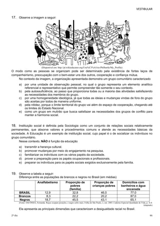 VESTIBULAR 
17. Observe a imagem a seguir: 
(Disponível em: http://pt.wikieducator.org/Usu%C3%A1rio:Philbartle/My_Profile) 
O modo como as pessoas se organizam pode ser determinado pela existência de fortes laços de 
companheirismo, preocupação com o bem-estar uns dos outros, cooperação e confiança mútua. 
No contexto da imagem, a organização apresentada demonstra um grupo comunitário caracterizado 
a) por uma unidade de observação pessoal, no qual o grupo representa um elemento analítico 
referencial e representativo que permite compreender tão somente o seu contexto. 
b) pela autossuficiência, ao passo que proporciona todas ou a maioria das atividades satisfazendo 
as necessidades dos membros do grupo. 
c) por uma homogeneidade ideológica, já que todas as ideias e mudanças vindas de fora do grupo 
são aceitas por todos de maneira uniforme. 
d) pela nitidez, porque o limite territorial do grupo vai além do espaço de cooperação, chegando até 
os limites do Estado Nacional. 
e) como um grupo em mutirão que busca satisfazer as necessidades dos grupos de conflito para 
manter a harmonia social. 
18. Instituição social é definida pela Sociologia como um conjunto de relações sociais relativamente 
permanentes, que absorve valores e procedimentos comuns e atende as necessidades básicas da 
sociedade. A Educação é um exemplo de instituição social, cujo papel é o de socializar os indivíduos no 
grupo comunitário. 
Nesse contexto, NÃO é função da educação 
a) transmitir a herança cultural. 
b) promover mudanças por meio do engajamento na pesquisa. 
c) familiarizar os indivíduos com os vários papéis da sociedade. 
d) prover a preparação para os papéis ocupacionais e profissionais. 
e) preparar os indivíduos para os papéis sociais exigidos exclusivamente pela família. 
19. Observe a tabela a seguir: 
Diferença entre as populações de brancos e negros no Brasil (em médias) 
Analfabetismo Proporção de 
pobres 
(família) 
Proporção de 
crianças pobres 
Domicílios com 
banheiros e água 
encanada 
BRASIL 12,9 32,8 46,0 77,0 
Brancos 8,3 22,2 20,2 87,0 
Negros 18,7 45,5 43,1 65,1 
(Fonte: ESCÓSSIA, Fernanda. Raças ocupam posições, e negro sofre mais. Folha de São Paulo, 2, out. 2003. Caderno Especial Qualidade de Vida, p. A-4. 
Adaptado) 
Ela apresenta as principais dimensões que caracterizam a desigualdade racial no Brasil. 
2º dia 46 
 