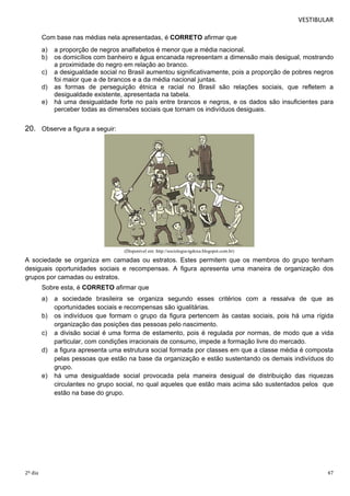 VESTIBULAR 
Com base nas médias nela apresentadas, é CORRETO afirmar que 
a) a proporção de negros analfabetos é menor que a média nacional. 
b) os domicílios com banheiro e água encanada representam a dimensão mais desigual, mostrando 
a proximidade do negro em relação ao branco. 
c) a desigualdade social no Brasil aumentou significativamente, pois a proporção de pobres negros 
foi maior que a de brancos e a da média nacional juntas. 
d) as formas de perseguição étnica e racial no Brasil são relações sociais, que refletem a 
desigualdade existente, apresentada na tabela. 
e) há uma desigualdade forte no país entre brancos e negros, e os dados são insuficientes para 
perceber todas as dimensões sociais que tornam os indivíduos desiguais. 
20. Observe a figura a seguir: 
(Disponível em: http://sociologia-tgdoxa.blogspot.com.br) 
A sociedade se organiza em camadas ou estratos. Estes permitem que os membros do grupo tenham 
desiguais oportunidades sociais e recompensas. A figura apresenta uma maneira de organização dos 
grupos por camadas ou estratos. 
Sobre esta, é CORRETO afirmar que 
a) a sociedade brasileira se organiza segundo esses critérios com a ressalva de que as 
oportunidades sociais e recompensas são igualitárias. 
b) os indivíduos que formam o grupo da figura pertencem às castas sociais, pois há uma rígida 
organização das posições das pessoas pelo nascimento. 
c) a divisão social é uma forma de estamento, pois é regulada por normas, de modo que a vida 
particular, com condições irracionais de consumo, impede a formação livre do mercado. 
d) a figura apresenta uma estrutura social formada por classes em que a classe média é composta 
pelas pessoas que estão na base da organização e estão sustentando os demais indivíduos do 
grupo. 
e) há uma desigualdade social provocada pela maneira desigual de distribuição das riquezas 
circulantes no grupo social, no qual aqueles que estão mais acima são sustentados pelos que 
estão na base do grupo. 
2º dia 47 
 