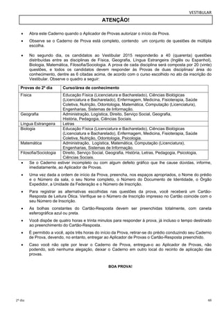 VESTIBULAR 
ATENÇÃO! 
 Abra este Caderno quando o Aplicador de Provas autorizar o início da Prova. 
 Observe se o Caderno de Prova está completo, contendo um conjunto de questões de múltipla 
escolha. 
 No segundo dia, os candidatos ao Vestibular 2015 responderão a 40 (quarenta) questões 
distribuídas entre as disciplinas de Física, Geografia, Língua Estrangeira (Inglês ou Espanhol), 
Biologia, Matemática, Filosofia/Sociologia. A prova de cada disciplina será composta por 20 (vinte) 
questões, e todos os candidatos devem responder às Provas de duas disciplinas/ área do 
conhecimento, dentre as 6 citadas acima, de acordo com o curso escolhido no ato da inscrição do 
Vestibular. Observe o quadro a seguir: 
Provas do 2º dia Curso/área de conhecimento 
Física Educação Física (Licenciatura e Bacharelado), Ciências Biológicas 
(Licenciatura e Bacharelado), Enfermagem, Medicina, Fisioterapia, Saúde 
Coletiva, Nutrição, Odontologia, Matemática, Computação (Licenciatura), 
Engenharias, Sistemas de Informação. 
Geografia Administração, Logística, Direito, Serviço Social, Geografia, 
História, Pedagogia, Ciências Sociais. 
Língua Estrangeira Letras 
Biologia Educação Física (Licenciatura e Bacharelado), Ciências Biológicas 
(Licenciatura e Bacharelado), Enfermagem, Medicina, Fisioterapia, Saúde 
Coletiva, Nutrição, Odontologia, Psicologia. 
Matemática Administração, Logística, Matemática, Computação (Licenciatura), 
Engenharias, Sistemas de Informação. 
Filosofia/Sociologia Direito, Serviço Social, Geografia, História, Letras, Pedagogia, Psicologia, 
Ciências Sociais. 
 Se o Caderno estiver incompleto ou com algum defeito gráfico que lhe cause dúvidas, informe, 
imediatamente, ao Aplicador de Provas. 
 Uma vez dada a ordem de início da Prova, preencha, nos espaços apropriados, o Nome do prédio 
e o Número da sala, o seu Nome completo, o Número do Documento de Identidade, o Órgão 
Expedidor, a Unidade da Federação e o Número de Inscrição. 
 Para registrar as alternativas escolhidas nas questões da prova, você receberá um Cartão- 
Resposta de Leitura Ótica. Verifique se o Número de Inscrição impresso no Cartão coincide com o 
seu Número de Inscrição. 
 As bolhas constantes do Cartão-Resposta devem ser preenchidas totalmente, com caneta 
esferográfica azul ou preta. 
 Você dispõe de quatro horas e trinta minutos para responder à prova, já incluso o tempo destinado 
ao preenchimento do Cartão-Resposta. 
 É permitido a você, após três horas do início da Prova, retirar-se do prédio conduzindo seu Caderno 
de Prova, devendo, no entanto, entregar ao Aplicador de Provas o Cartão-Resposta preenchido. 
 Caso você não opte por levar o Caderno de Prova, entregue-o ao Aplicador de Provas, não 
podendo, sob nenhuma alegação, deixar o Caderno em outro local do recinto de aplicação das 
provas. 
BOA PROVA! 
2º dia 48 
