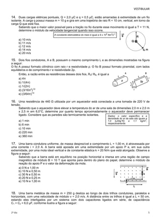 VESTIBULAR 
14. Duas cargas elétricas pontuais, Q = 2,0 μC e q = 0,5 μC, estão amarradas à extremidade de um fio 
isolante. A carga q possui massa m = 10 g e gira em uma trajetória de raio R = 10 cm, vertical, em torno da 
carga Q que está fixa. 
Sabendo que o maior valor possível para a tração no fio durante esse movimento é igual a T = 11 N, 
determine o módulo da velocidade tangencial quando isso ocorre. 
A constante eletrostática do meio é igual a 9 x 109 Nm2C-2. 
a) 10 m/s 
b) 11 m/s 
c) 12 m/s 
d) 14 m/s 
e) 20 m/s 
15. Dois fios condutores, A e B, possuem o mesmo comprimento L e as dimensões mostradas na figura 
a seguir: 
O fio A possui formato cilíndrico com raio r e resistividade ρ. O fio B possui formato piramidal, com lados 
equilá teros e de comprimento r e resistividade 2ρ. 
Então, a razão entre as resistências desses dois fios, RA/ RB, é igual a 
a) 4π 
b) 1/(4π) 
c) 1/(2π) 
d) (3/16π2)1/2 
e) (3/64π)1/2 
16. Uma resistência de 440 Ω utilizada por um aquecedor está conectada a uma tomada de 220 V de 
tensão. 
Sabendo que o aquecedor deve elevar a temperatura do ar de uma sala de dimensões 2,0 m x 2,0 m 
x 2,5 m em 6,0°C, determine por quanto tempo aproximadamente o aquecedor deve permanecer 
ligado. Considere que as paredes são termicamente isolantes. 
Dados: o calor específico e a 
densidade do ar da sala são iguais a 
a) 1 min 
1,0 kJ/(kg°K) e 1,1 kg/m3, 
b) 6 min 
respectivamente. 
c) 10 min 
d) 220 min 
e) 360 min 
17. Uma barra condutora uniforme, de massa desprezível e comprimento L = 1,00 m, é atravessada por 
uma corrente i = 2,0 A. A barra está apoiada em uma extremidade por um apoio P e, em sua outra 
extremidade, por uma mola ideal vertical e de constante elástica k = 20 N/m que está alongada. Observe a 
figura a seguir: 
Sabendo que a barra está em equilíbrio na posição horizontal e imersa em uma região de campo 
magnético de módulo B = 10 T que aponta para dentro do plano do papel, determine o módulo da 
reação do apoio P e o valor da deformação da mola. 
a) 0 N e 1,00 m 
b) 10 N e 0,50 m 
c) 30 N e 0,50 m 
d) 20 N e 0,25 m 
e) 10 N e 1,00 m 
18. Uma barra metálica de massa m = 250 g desliza ao longo de dois trilhos condutores, paralelos e 
horizontais, com uma velocidade de módulo v = 2,0 m/s. A distância entre os trilhos é igual a L = 50 cm, 
estando eles interligados por um sistema com dois capacitores ligados em série, de capacitância 
C1 = C2 = 6,0 μF, conforme ilustra a figura a seguir: 
2º dia 5 
 