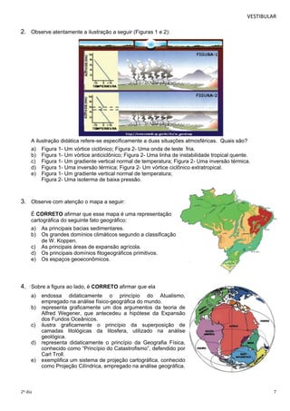 VESTIBULAR 
2. Observe atentamente a ilustração a seguir (Figuras 1 e 2): 
A ilustração didática refere-se especificamente a duas situações atmosféricas. Quais são? 
a) Figura 1- Um vórtice ciclônico; Figura 2- Uma onda de leste fria. 
b) Figura 1- Um vórtice anticiclônico; Figura 2- Uma linha de instabilidade tropical quente. 
c) Figura 1- Um gradiente vertical normal de temperatura; Figura 2- Uma inversão térmica. 
d) Figura 1- Uma inversão térmica; Figura 2- Um vórtice ciclônico extratropical. 
e) Figura 1- Um gradiente vertical normal de temperatura; 
Figura 2- Uma isoterma de baixa pressão. 
3. Observe com atenção o mapa a seguir: 
É CORRETO afirmar que esse mapa é uma representação 
cartográfica do seguinte fato geográfico: 
a) As principais bacias sedimentares. 
b) Os grandes domínios climáticos segundo a classificação 
de W. Koppen. 
c) As principais áreas de expansão agrícola. 
d) Os principais domínios fitogeográficos primitivos. 
e) Os espaços geoeconômicos. 
4. Sobre a figura ao lado, é CORRETO afirmar que ela 
a) endossa didaticamente o princípio do Atualismo, 
empregado na análise físico-geográfica do mundo. 
b) representa graficamente um dos argumentos da teoria de 
Alfred Wegener, que antecedeu a hipótese da Expansão 
dos Fundos Oceânicos. 
c) ilustra graficamente o princípio da superposição de 
camadas litológicas da litosfera, utilizado na análise 
geológica. 
d) representa didaticamente o princípio da Geografia Física, 
conhecido como “Princípio do Catastrofismo”, defendido por 
Carl Troll. 
e) exemplifica um sistema de projeção cartográfica, conhecido 
como Projeção Cilíndrica, empregado na análise geográfica. 
2º dia 7 
 