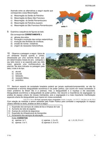 VESTIBULAR 
Assinale entre as alternativas a seguir aquela que 
corresponde a essa Mesorregião. 
a) Mesorregião do Sertão de Petrolina 
b) Mesorregião do Baixo São Francisco 
c) Mesorregião do Sertão Pernambucano 
d) Mesorregião de Petrolina-Juazeiro 
e) Mesorregião do São Francisco Pernambucano 
9. Examine a sequência de figuras ao lado. 
Ela corresponde CORRETAMENTE à 
a) gênese dos solos. 
b) formação e evolução das rochas metamórficas. 
c) evolução das florestas de coníferas. 
d) erosão de rochas cristalinas. 
e) origem de neossolos hidromórficos. 
10. Observe a paisagem a seguir, típica de 
um ambiente tropical quente e úmido, 
atravessada por uma corrente fluvial, que, 
em determinados meses do ano, extrapola o 
seu leito menor e se expande pelo seu leito 
maior, gerando uma morfoescultura de 
planície. Na área indicada na paisagem pela 
seta, o solo é do tipo 
a) aluvial. 
b) coluvial. 
c) latossolo. 
d) neossolo litólico. 
e) podzólico. 
11. Nenhum aspecto da sociedade brasileira poderá ser jamais explicado/compreendido, se não for 
considerada a enorme desigualdade econômica e de poder político, que ocorre em nossa sociedade. O 
maior problema do Brasil não é a pobreza, mas, a desigualdade e a injustiça a ela associada. 
Desigualdade econômica e desigualdade de poder político. Daí decorre a importância da segregação na 
análise do espaço urbano de nossas metrópoles, pois a segregação é a mais importante manifestação 
espacial-urbana da desigualdade que impera em nossa sociedade. 
(VILLAÇA, Flávio. São Paulo: segregação urbana e desigualdade. Estudos. Avançados . vol. 25 Nº.71, São Paulo, jan./abr. 2011) 
Com relação às medidas a serem adotadas pelo Poder Público para combater a segregação no espaço 
urbano referida no texto, analise os itens a seguir: 
I. Expansão dos serviços de coleta de lixo e limpeza de ruas 
II. Aumento da rede de esgotos 
III. Avanço do controle da segurança 
IV. Expansão da infraestrutura de transportes 
V. Incremento dos serviços de educação 
Estão CORRETOS 
a) apenas I e V. c) apenas I, II e III. I, II, III, IV e V. 
b) apenas II e V. d) apenas II, III e IV. 
1 2. 
2º dia 9 
 