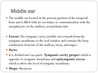 Middle ear
 The middle ear located in the petrous portion of the temporal
bone and is filled with air secondary to communication with the
nasopharynx via the auditory (eustachian) tube.
 Extent:The tympanic cavity (middle ear) extends from the
tympanic membrane to the oval window and contains the bony
conduction elements of the malleus, incus, and stapes.
 Parts:
 It is divided into two parts: Tympanic cavity proper which is
opposite to tympanic membrane and epitympanic recess
which is above the level of tympanic membrane.
 Shape: Biconcave
 