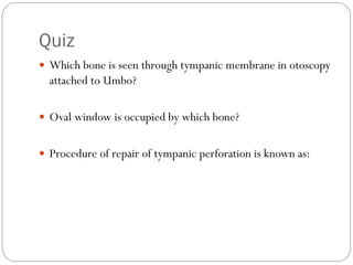 Quiz
 Which bone is seen through tympanic membrane in otoscopy
attached to Umbo?
 Oval window is occupied by which bone?
 Procedure of repair of tympanic perforation is known as:
 