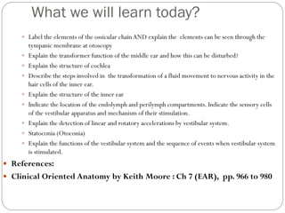 What we will learn today?
 Label the elements of the ossicular chainAND explain the elements can be seen through the
tympanic membrane at otoscopy
 Explain the transformer function of the middle ear and how this can be disturbed?
 Explain the structure of cochlea
 Describe the steps involved in the transformation of a fluid movement to nervous activity in the
hair cells of the inner ear.
 Explain the structure of the inner ear
 Indicate the location of the endolymph and perilymph compartments. Indicate the sensory cells
of the vestibular apparatus and mechanism of their stimulation.
 Explain the detection of linear and rotatory accelerations by vestibular system.
 Statoconia (Otoconia)
 Explain the functions of the vestibular system and the sequence of events when vestibular system
is stimulated.
 References:
 Clinical Oriented Anatomy by Keith Moore : Ch 7 (EAR), pp. 966 to 980
 