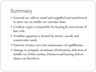 Summary
 External ear collects sound and magnified and transformed
to inner ear via middle ear ossicular chain.
 Cochlear organ is responsible for hearing by movements of
hair cells.
 Vestublar apparatus is formed by utricle, saccule and
semicircular canals.
 Function of inner ear is for maintenance of equillibrium.
 Damage to tympanic membrane (Perforation), Infection of
middle ear (Otitis media), Dizziness and hearing defects
(Inner ear disorders)
 