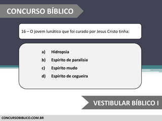 CONCURSOBIBLICO.COM.BR
16 – O jovem lunático que foi curado por Jesus Cristo tinha:
a) Hidropsia
b) Espírito de paralisia
c) Espírito mudo
d) Espírito de cegueira
CONCURSO BÍBLICO
VESTIBULAR BÍBLICO I
 