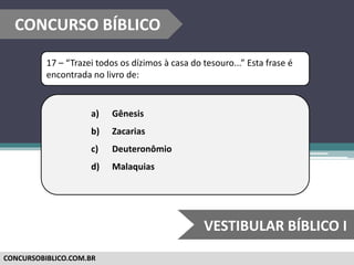 CONCURSOBIBLICO.COM.BR
17 – “Trazei todos os dízimos à casa do tesouro...” Esta frase é
encontrada no livro de:
a) Gênesis
b) Zacarias
c) Deuteronômio
d) Malaquias
CONCURSO BÍBLICO
VESTIBULAR BÍBLICO I
 