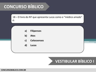 CONCURSOBIBLICO.COM.BR
18 – O livro do NT que apresenta Lucas como o “médico amado”
é:
a) Filipenses
b) Atos
c) Colossenses
d) Lucas
CONCURSO BÍBLICO
VESTIBULAR BÍBLICO I
 
