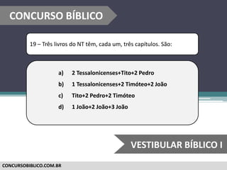 CONCURSOBIBLICO.COM.BR
19 – Três livros do NT têm, cada um, três capítulos. São:
a) 2 Tessalonicenses+Tito+2 Pedro
b) 1 Tessalonicenses+2 Timóteo+2 João
c) Tito+2 Pedro+2 Timóteo
d) 1 João+2 João+3 João
CONCURSO BÍBLICO
VESTIBULAR BÍBLICO I
 