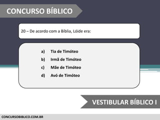 CONCURSOBIBLICO.COM.BR
20 – De acordo com a Bíblia, Lóide era:
a) Tia de Timóteo
b) Irmã de Timóteo
c) Mãe de Timóteo
d) Avó de Timóteo
CONCURSO BÍBLICO
VESTIBULAR BÍBLICO I
 