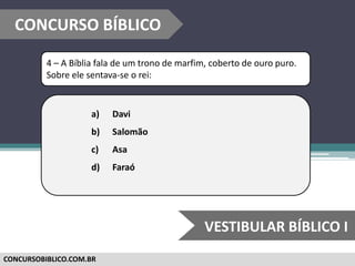 CONCURSOBIBLICO.COM.BR
4 – A Bíblia fala de um trono de marfim, coberto de ouro puro.
Sobre ele sentava-se o rei:
a) Davi
b) Salomão
c) Asa
d) Faraó
CONCURSO BÍBLICO
VESTIBULAR BÍBLICO I
 