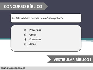 CONCURSOBIBLICO.COM.BR
6 – O livro bíblico que fala de um “sábio pobre” é:
a) Provérbios
b) Oséias
c) Eclesiastes
d) Amós
CONCURSO BÍBLICO
VESTIBULAR BÍBLICO I
 