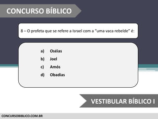 CONCURSOBIBLICO.COM.BR
8 – O profeta que se refere a Israel com a “uma vaca rebelde” é:
a) Oséias
b) Joel
c) Amós
d) Obadias
CONCURSO BÍBLICO
VESTIBULAR BÍBLICO I
 