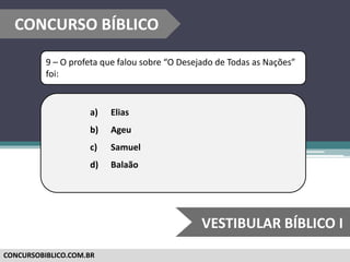 CONCURSOBIBLICO.COM.BR
9 – O profeta que falou sobre “O Desejado de Todas as Nações”
foi:
a) Elias
b) Ageu
c) Samuel
d) Balaão
CONCURSO BÍBLICO
VESTIBULAR BÍBLICO I
 