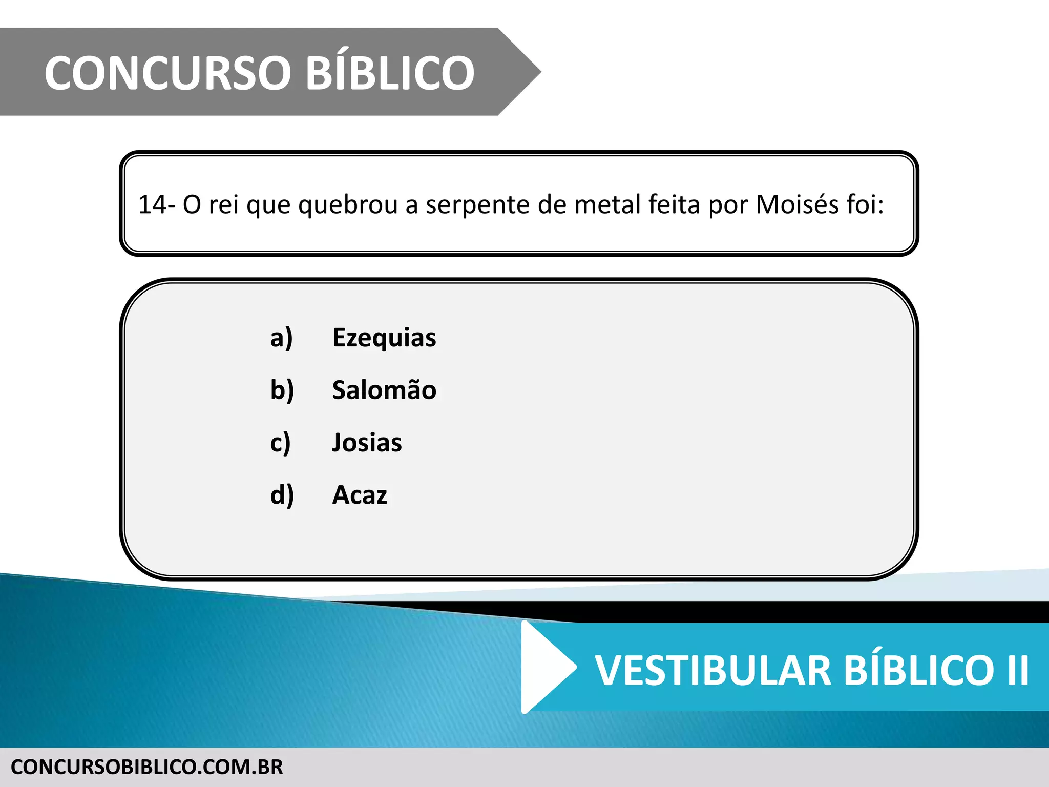 CONCURSOBIBLICO.COM.BR
14- O rei que quebrou a serpente de metal feita por Moisés foi:
a) Ezequias
b) Salomão
c) Josias
d) Acaz
CONCURSO BÍBLICO
VESTIBULAR BÍBLICO II
 