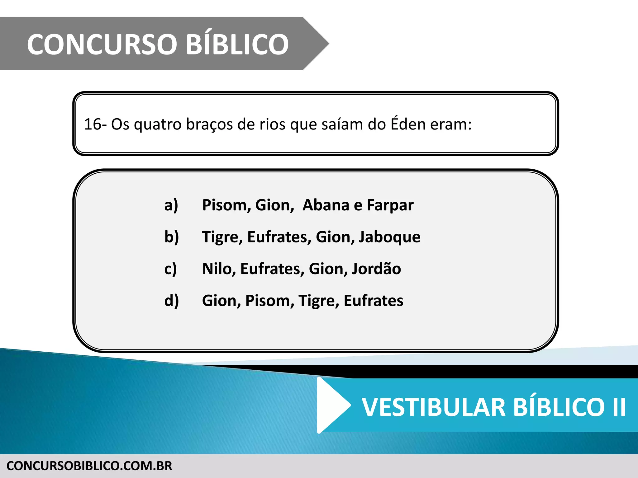 CONCURSOBIBLICO.COM.BR
16- Os quatro braços de rios que saíam do Éden eram:
a) Pisom, Gion, Abana e Farpar
b) Tigre, Eufrates, Gion, Jaboque
c) Nilo, Eufrates, Gion, Jordão
d) Gion, Pisom, Tigre, Eufrates
CONCURSO BÍBLICO
VESTIBULAR BÍBLICO II
 