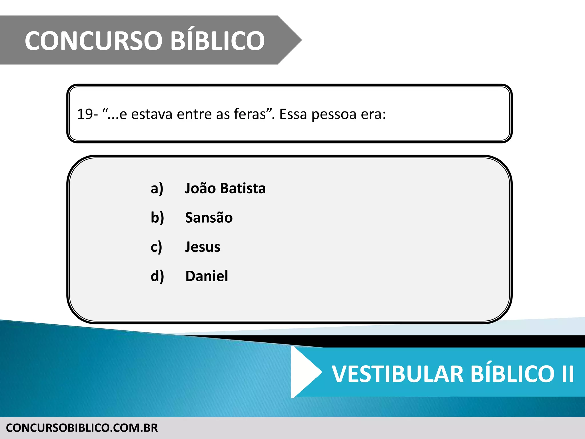 CONCURSOBIBLICO.COM.BR
19- “...e estava entre as feras”. Essa pessoa era:
a) João Batista
b) Sansão
c) Jesus
d) Daniel
CONCURSO BÍBLICO
VESTIBULAR BÍBLICO II
 