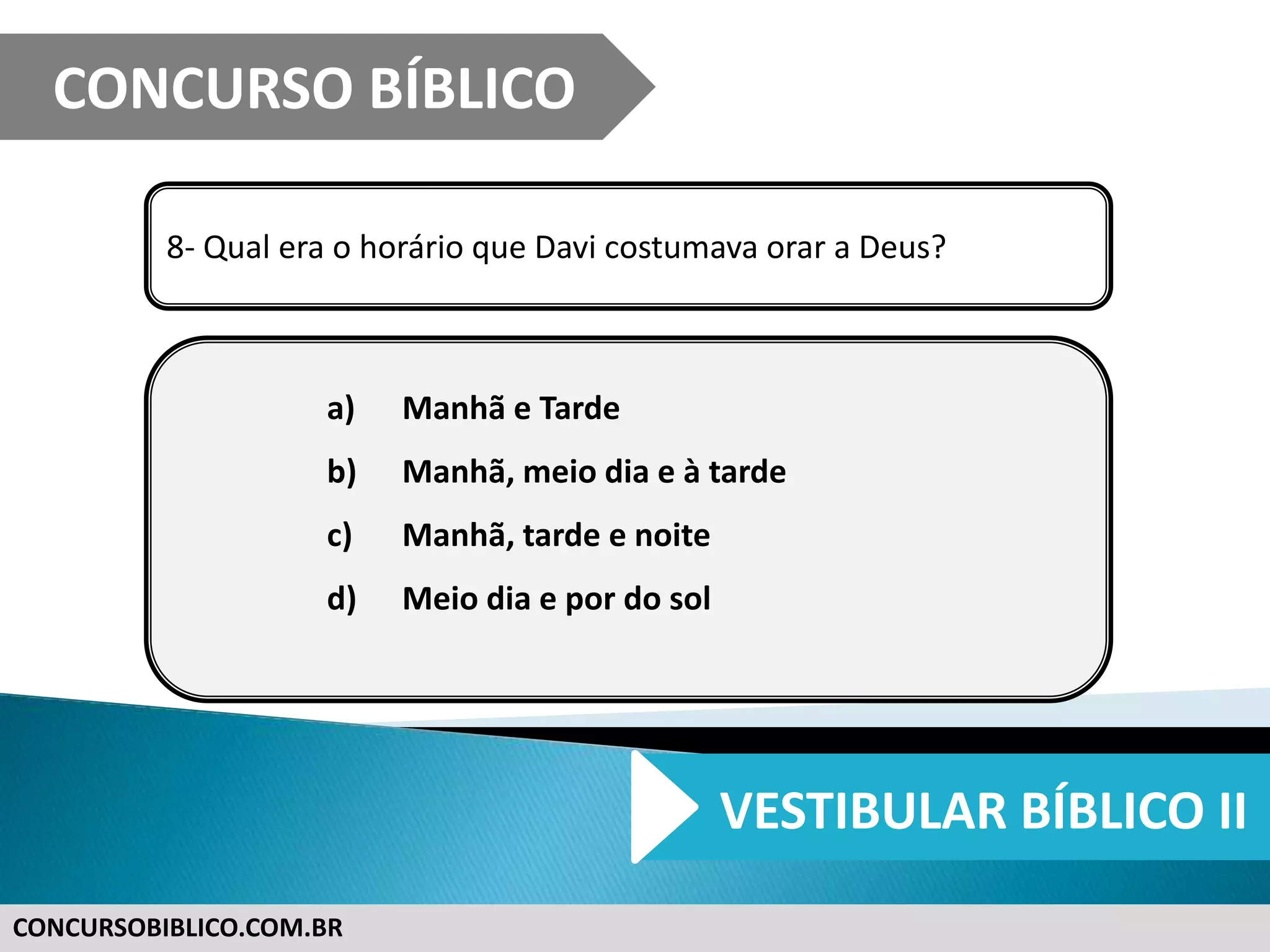 CONCURSOBIBLICO.COM.BR
8- Qual era o horário que Davi costumava orar a Deus?
a) Manhã e Tarde
b) Manhã, meio dia e à tarde
c) Manhã, tarde e noite
d) Meio dia e por do sol
CONCURSO BÍBLICO
VESTIBULAR BÍBLICO II
 