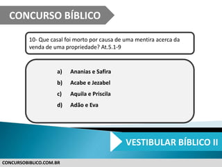 CONCURSOBIBLICO.COM.BR
10- Que casal foi morto por causa de uma mentira acerca da
venda de uma propriedade? At.5.1-9
a) Ananias e Safira
b) Acabe e Jezabel
c) Aquila e Priscila
d) Adão e Eva
CONCURSO BÍBLICO
VESTIBULAR BÍBLICO II
 