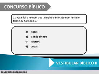 CONCURSOBIBLICO.COM.BR
11- Qual foi o homem que ia fugindo enrolado num lençol e
terminou fugindo nu?
a) Lucas
b) Simão cirineu
c) Marcos
d) Judas
CONCURSO BÍBLICO
VESTIBULAR BÍBLICO II
 