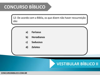 CONCURSOBIBLICO.COM.BR
12- De acordo com a Bíblia, os que dizem não haver ressurreição
são:
a) Fariseus
b) Herodianos
c) Saduceus
d) Zelotes
CONCURSO BÍBLICO
VESTIBULAR BÍBLICO II
 
