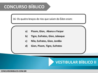 CONCURSOBIBLICO.COM.BR
16- Os quatro braços de rios que saíam do Éden eram:
a) Pisom, Gion, Abana e Farpar
b) Tigre, Eufrates, Gion, Jaboque
c) Nilo, Eufrates, Gion, Jordão
d) Gion, Pisom, Tigre, Eufrates
CONCURSO BÍBLICO
VESTIBULAR BÍBLICO II
 