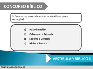 CONCURSOBIBLICO.COM.BR
3- O nome das duas cidades que se identificam com a
corrupção?
a) Nazaré e Belém
b) Cafarnaum e Betsaida
c) Sodoma e Gomorra
d) Nínive e Samaria
CONCURSO BÍBLICO
VESTIBULAR BÍBLICO II
 