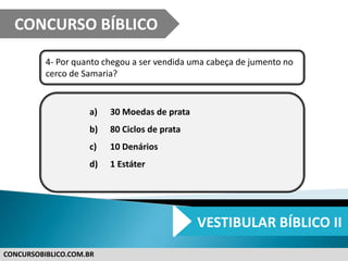 CONCURSOBIBLICO.COM.BR
4- Por quanto chegou a ser vendida uma cabeça de jumento no
cerco de Samaria?
a) 30 Moedas de prata
b) 80 Ciclos de prata
c) 10 Denários
d) 1 Estáter
CONCURSO BÍBLICO
VESTIBULAR BÍBLICO II
 