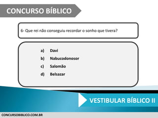 CONCURSOBIBLICO.COM.BR
6- Que rei não conseguiu recordar o sonho que tivera?
a) Davi
b) Nabucodonosor
c) Salomão
d) Belsazar
CONCURSO BÍBLICO
VESTIBULAR BÍBLICO II
 