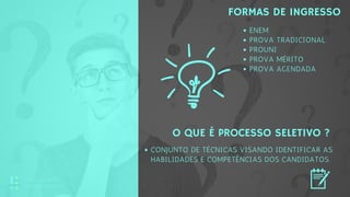 FORMAS DE INGRESSO
 
O QUE É PROCESSO SELETIVO ?
 
ENEM
PROVA TRADICIONAL
PROUNI
PROVA MÉRITO
PROVA AGENDADA
CONJUNTO DE TÉCNICAS VISANDO IDENTIFICAR AS
HABILIDADES E COMPETÊNCIAS DOS CANDIDATOS.
EDUCAÇÃO
CORPORATIVA
 
