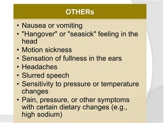 OTHERs
• Nausea or vomiting
• "Hangover" or "seasick" feeling in the
head
• Motion sickness
• Sensation of fullness in the ears
• Headaches
• Slurred speech
• Sensitivity to pressure or temperature
changes
• Pain, pressure, or other symptoms
with certain dietary changes (e.g.,
high sodium)
 