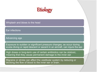 Etiology
Whiplash and blows to the head
Ear infections
Advancing age
Exposure to sudden or significant pressure changes, as occur during
scuba diving or rapid descent or ascent in an aircraft, can injure the ear.
High doses or long-term use of certain antibiotics can be ototoxic,
meaning that they cause permanent damage to the inner ear
Migraine or stroke can affect the vestibular system by reducing or
blocking the flow of blood to the inner ear or brain.
 