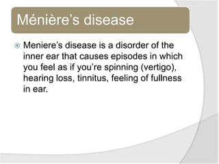 Ménière’s disease
 Meniere’s disease is a disorder of the
inner ear that causes episodes in which
you feel as if you’re spinning (vertigo),
hearing loss, tinnitus, feeling of fullness
in ear.
 