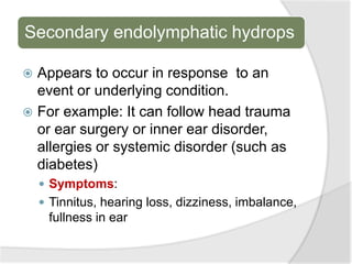 Secondary endolymphatic hydrops
 Appears to occur in response to an
event or underlying condition.
 For example: It can follow head trauma
or ear surgery or inner ear disorder,
allergies or systemic disorder (such as
diabetes)
 Symptoms:
 Tinnitus, hearing loss, dizziness, imbalance,
fullness in ear
 