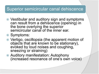 Superior semicircular canal dehiscence
 Vestibular and auditory sign and symptoms
can result from a dehiscence (opening) in
the bone overlying the superior
semicircular canal of the inner ear.
 Symptoms:
 Vertigo, oscillopsia (the apparent motion of
objects that are known to be stationary),
evoked by loud noises and coughing,
sneezing or straining)
 Auditory manifestation: Autophony
(increased resonance of one’s own voice)
 