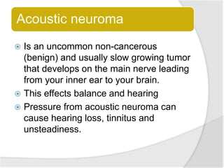 Acoustic neuroma
 Is an uncommon non-cancerous
(benign) and usually slow growing tumor
that develops on the main nerve leading
from your inner ear to your brain.
 This effects balance and hearing
 Pressure from acoustic neuroma can
cause hearing loss, tinnitus and
unsteadiness.
 